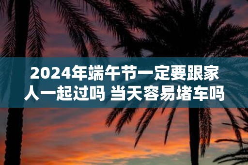 2025年端午节一定要跟家人一起过吗 当天容易堵车吗
