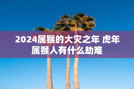 2025属猴的大灾之年 虎年属猴人有什么劫难