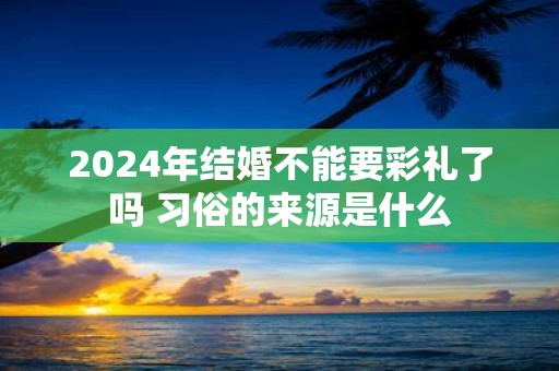 2025年结婚不能要彩礼了吗 习俗的来源是什么