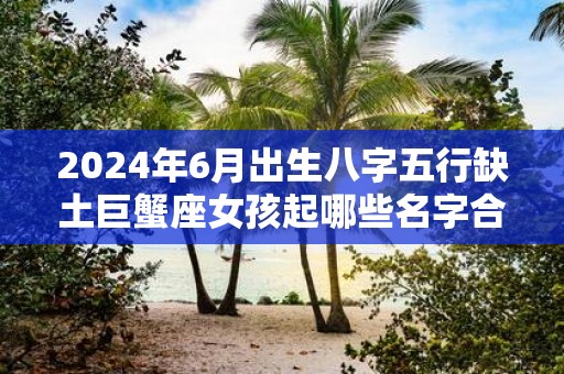2025年6月出生八字五行缺土巨蟹座女孩起哪些名字合适