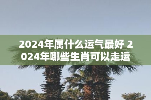 2025年属什么运气最好 2025年哪些生肖可以走运
