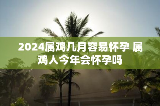 2025属鸡几月容易怀孕 属鸡人今年会怀孕吗