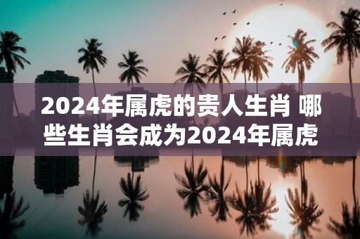 2025年属虎的贵人生肖 哪些生肖会成为2025年属虎的贵人