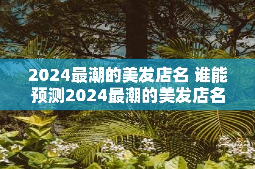 2025最潮的美发店名 谁能预测2025最潮的美发店名