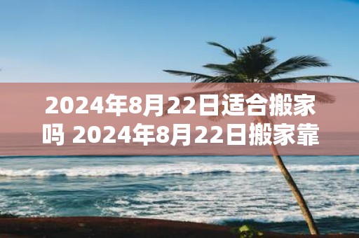 2025年8月22日适合搬家吗 2025年8月22日搬家靠谱吗