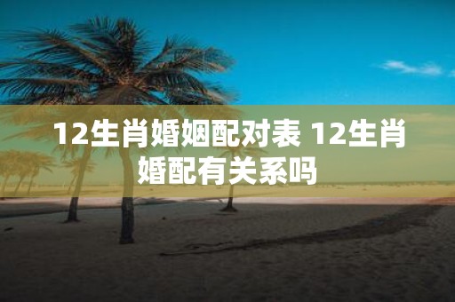 12生肖婚姻配对表 12生肖婚配有关系吗