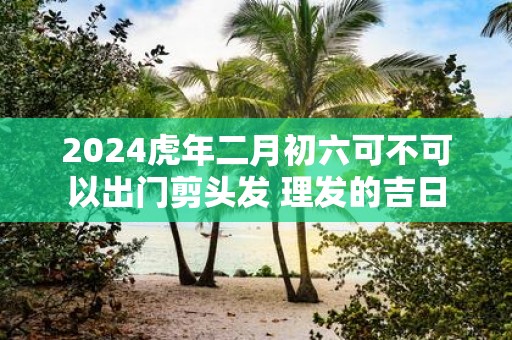 2025虎年二月初六可不可以出门剪头发 理发的吉日
