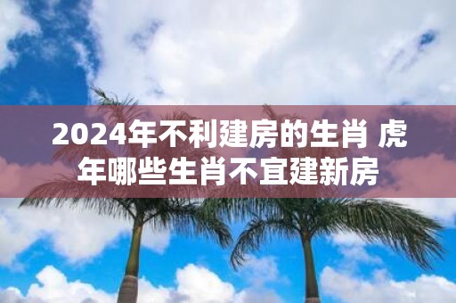 2025年不利建房的生肖 虎年哪些生肖不宜建新房