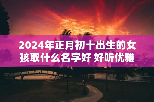 2025年正月初十出生的女孩取什么名字好 好听优雅的名字推荐