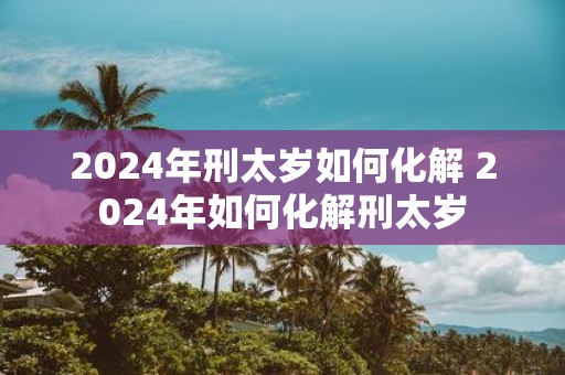 2025年刑太岁如何化解 2025年如何化解刑太岁