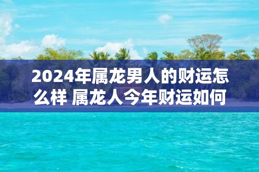 2025年属龙男人的财运怎么样 属龙人今年财运如何