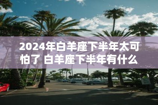 2025年白羊座下半年太可怕了 白羊座下半年有什么大事