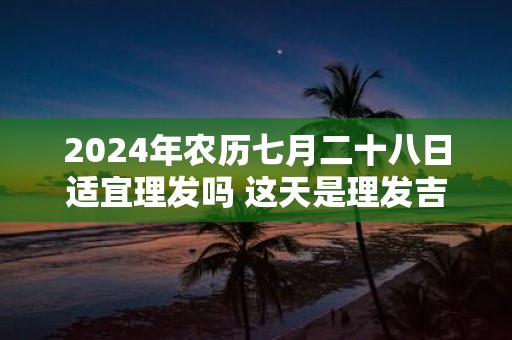 2025年农历七月二十八日适宜理发吗 这天是理发吉日吗