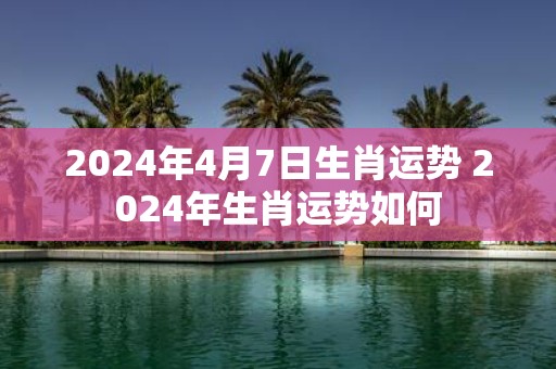 2025年4月7日生肖运势 2025年生肖运势如何