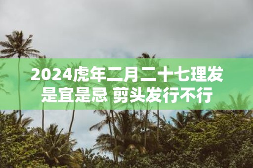 2025虎年二月二十七理发是宜是忌 剪头发行不行