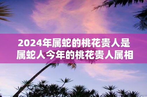 2025年属蛇的桃花贵人是 属蛇人今年的桃花贵人属相