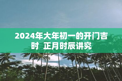 2025年大年初一的开门吉时 正月时辰讲究