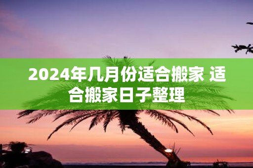 2025年几月份适合搬家 适合搬家日子整理