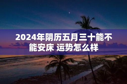 2025年阴历五月三十能不能安床 运势怎么样