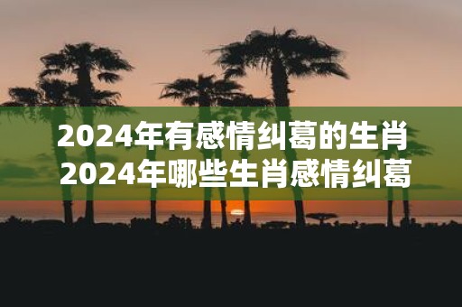 2025年有感情纠葛的生肖 2025年哪些生肖感情纠葛