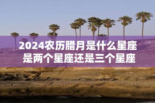 2025农历腊月是什么星座 是两个星座还是三个星座