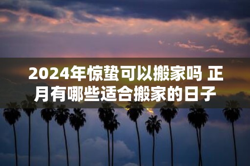 2025年惊蛰可以搬家吗 正月有哪些适合搬家的日子