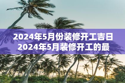 2025年5月份装修开工吉日 2025年5月装修开工的最佳吉日