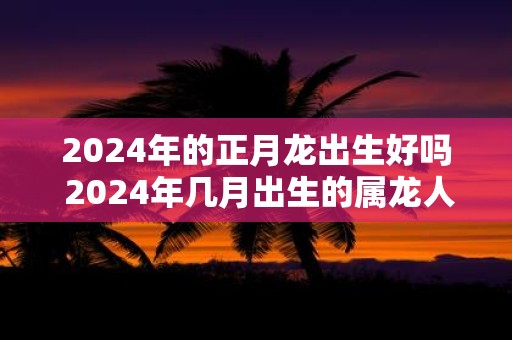 2025年的正月龙出生好吗 2025年几月出生的属龙人最好