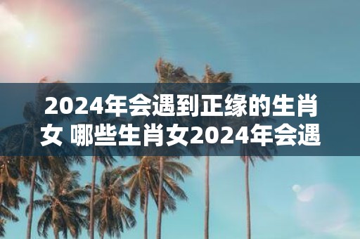 2025年会遇到正缘的生肖女 哪些生肖女2025年会遇到正缘