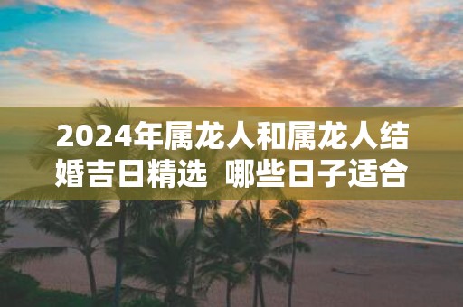2025年属龙人和属龙人结婚吉日精选 哪些日子适合结婚