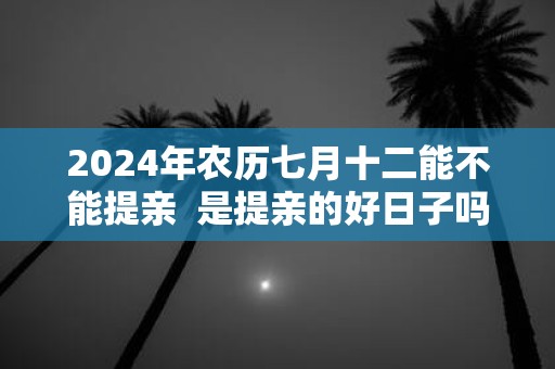 2025年农历七月十二能不能提亲 是提亲的好日子吗