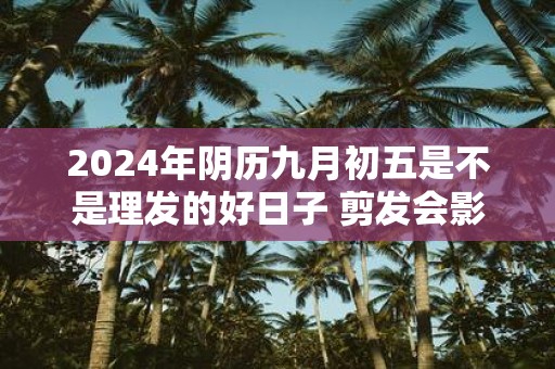 2025年阴历九月初五是不是理发的好日子 剪发会影响运势不