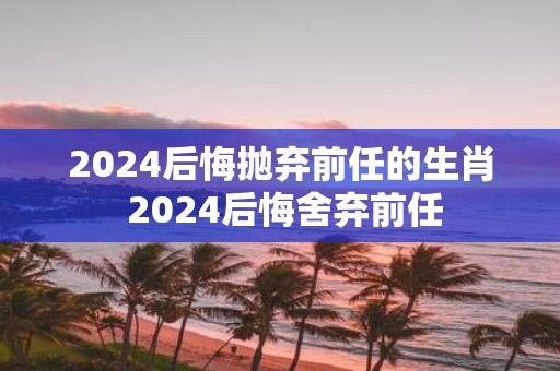 2025后悔抛弃前任的生肖 2025后悔舍弃前任