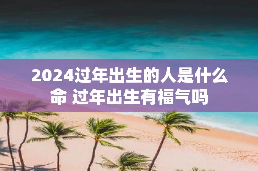 2025过年出生的人是什么命 过年出生有福气吗