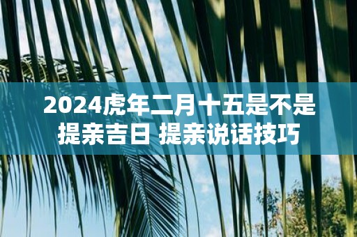 2025虎年二月十五是不是提亲吉日 提亲说话技巧