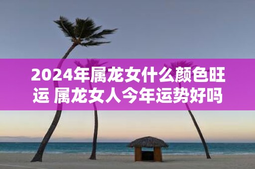 2025年属龙女什么颜色旺运 属龙女人今年运势好吗