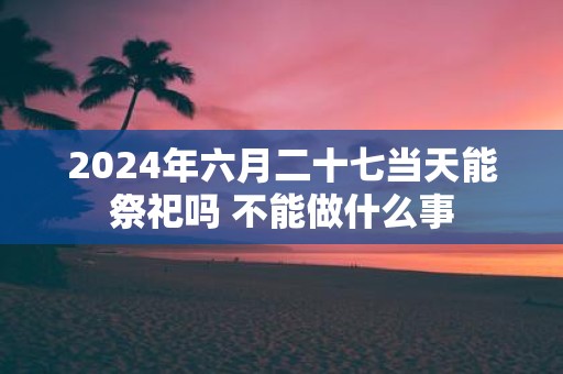 2025年六月二十七当天能祭祀吗 不能做什么事