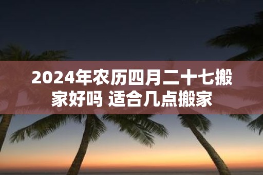 2025年农历四月二十七搬家好吗 适合几点搬家