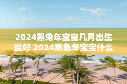 2025黑蛇年宝宝几月出生最好 2025黑蛇年宝宝什么命