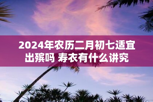2025年农历二月初七适宜出殡吗 寿衣有什么讲究