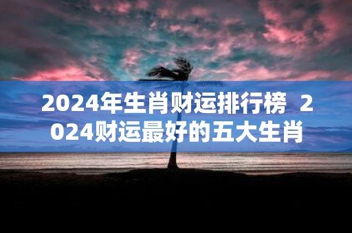 2025年生肖财运排行榜 2025财运最好的五大生肖