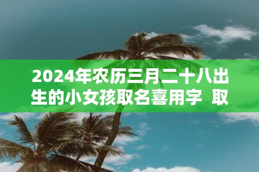 2025年农历三月二十八出生的小女孩取名喜用字 取什么名字最吉利