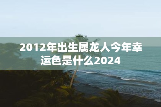 2012年出生属龙人今年幸运色是什么2025