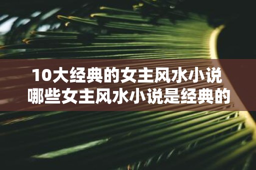 10大经典的女主风水小说 哪些女主风水小说是经典的前十