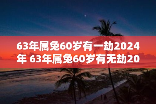 63年属兔60岁有一劫2025年 63年属兔60岁有无劫2025