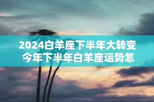 2025白羊座下半年大转变 今年下半年白羊座运势怎么样