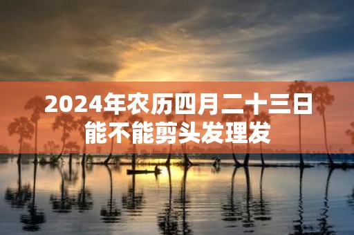 2025年农历四月二十三日能不能剪头发理发