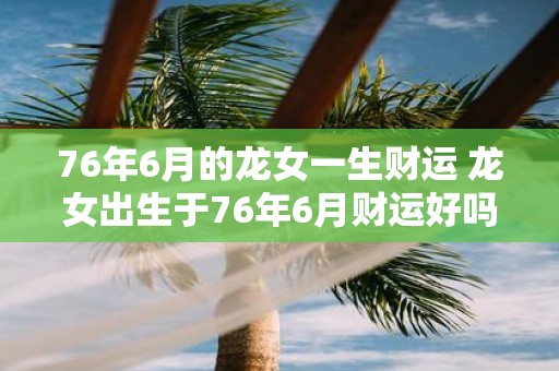 76年6月的龙女一生财运 龙女出生于76年6月财运好吗