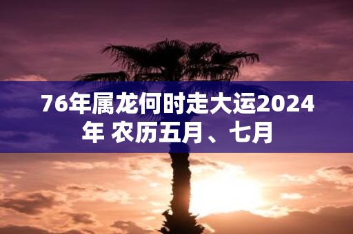 76年属龙何时走大运2025年 农历五月、七月
