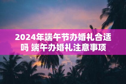 2025年端午节办婚礼合适吗 端午办婚礼注意事项